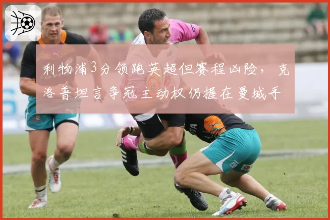 利物浦3分领跑英超但赛程凶险，克洛普坦言争冠主动权仍握在曼城手中