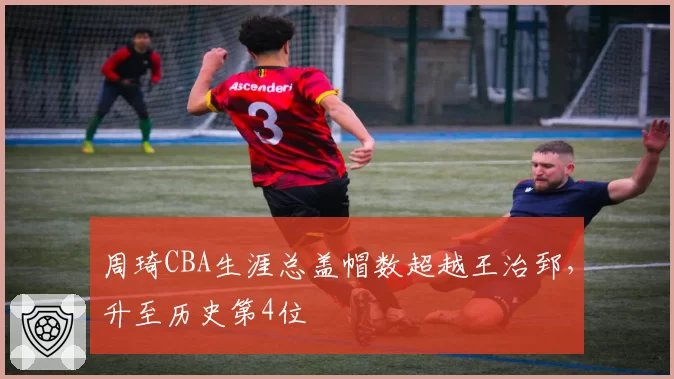周琦CBA生涯总盖帽数超越王治郅,升至历史第4位