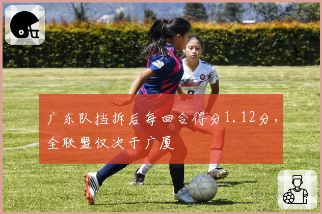 广东队挡拆后每回合得分1.12分，全联盟仅次于广厦
