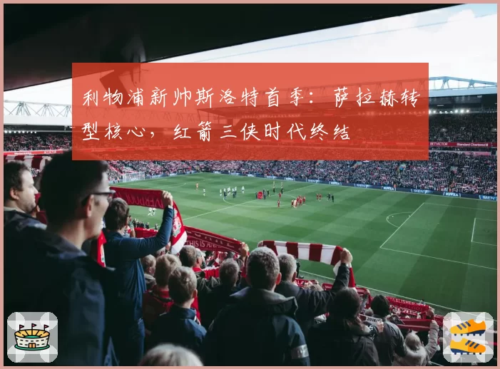 利物浦新帅斯洛特首季:萨拉赫转型核心,红箭三侠时代终结