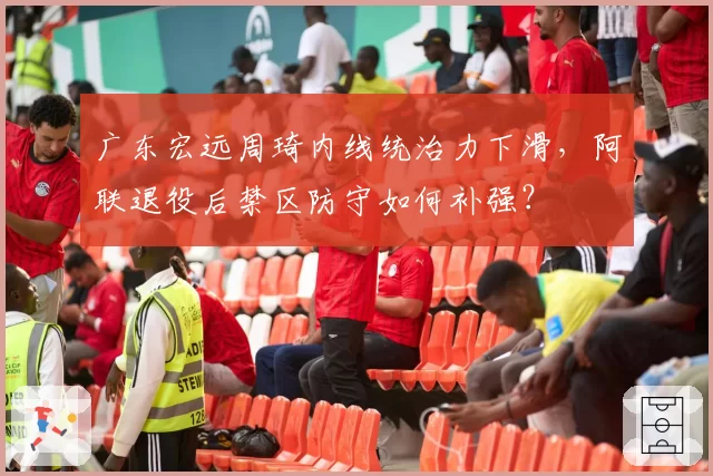 广东宏远周琦内线统治力下滑，阿联退役后禁区防守如何补强？