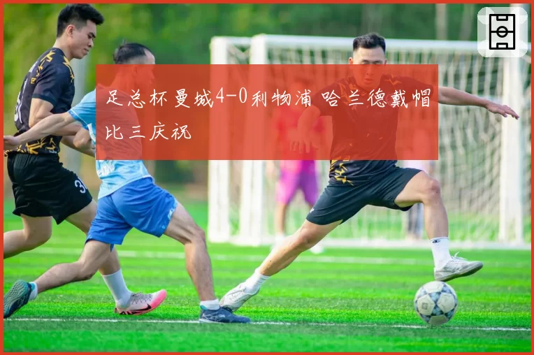 足总杯曼城4-0利物浦 哈兰德戴帽比三庆祝