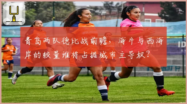 青岛两队德比战前瞻，海牛与西海岸的较量谁将占据城市主导权？