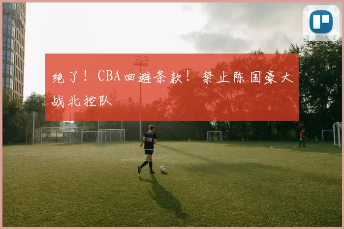 绝了!CBA回避条款!禁止陈国豪大战北控队