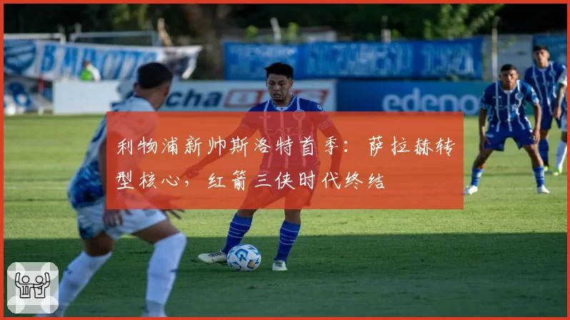 利物浦新帅斯洛特首季:萨拉赫转型核心,红箭三侠时代终结