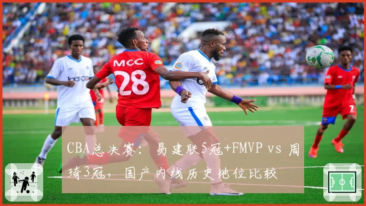 CBA总决赛：易建联5冠+FMVP vs 周琦3冠，国产内线历史地位比较