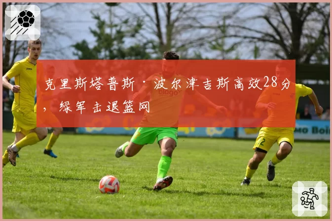 克里斯塔普斯·波尔津吉斯高效28分,绿军击退篮网