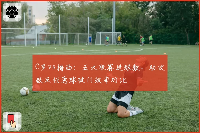 C罗vs梅西：五大联赛进球数、助攻数及任意球破门效率对比