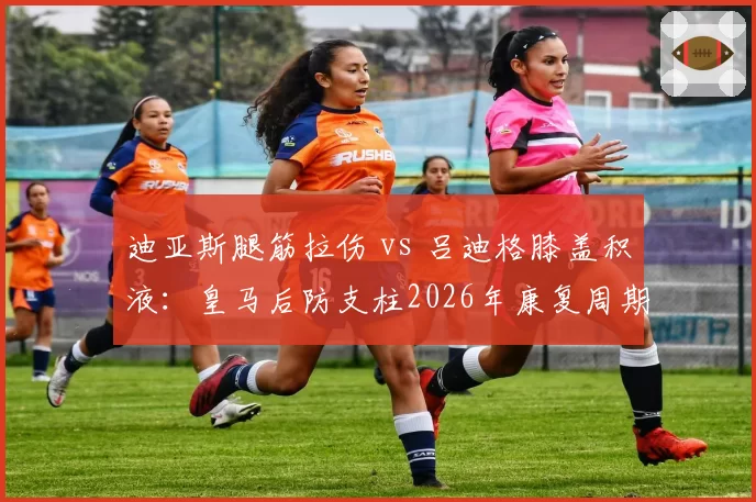 迪亚斯腿筋拉伤 vs 吕迪格膝盖积液:皇马后防支柱2026年康复周期与替补表现反差