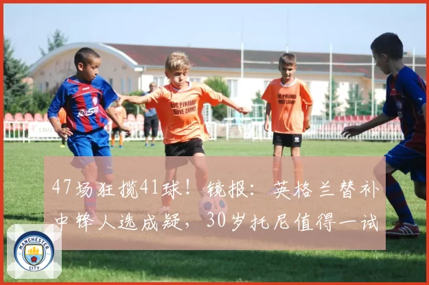 47场狂揽41球！镜报：英格兰替补中锋人选成疑，30岁托尼值得一试