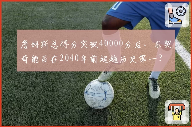 詹姆斯总得分突破40000分后，东契奇能否在2040年前超越历史第一？