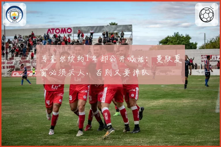 马奎尔续约1年却公开喊话:曼联夏窗必须买人,否则又要掉队