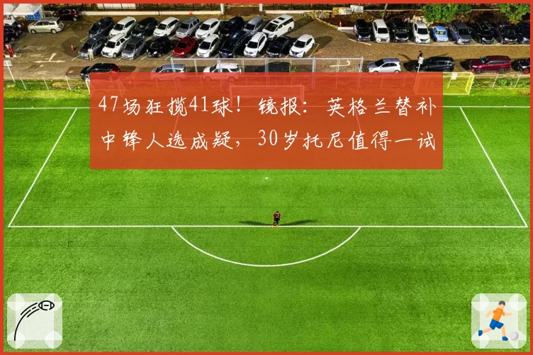 47场狂揽41球！镜报：英格兰替补中锋人选成疑，30岁托尼值得一试