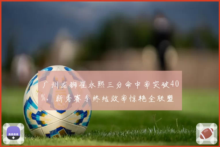 广州龙狮崔永熙三分命中率突破40%,新秀赛季终结效率惊艳全联盟