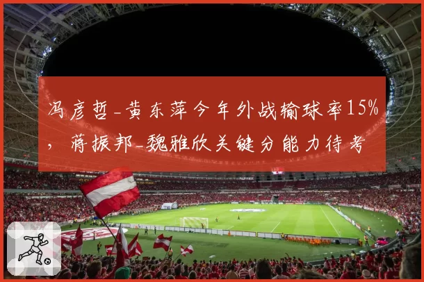 冯彦哲_黄东萍今年外战输球率15%，蒋振邦_魏雅欣关键分能力待考