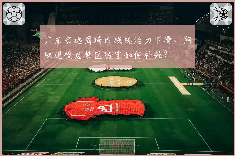 广东宏远周琦内线统治力下滑，阿联退役后禁区防守如何补强？