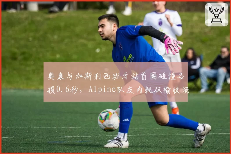 奥康与加斯利西班牙站首圈碰撞各损0.6秒,Alpine队友内耗双输收场