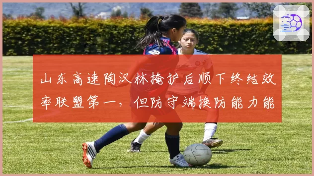 山东高速陶汉林掩护后顺下终结效率联盟第一，但防守端换防能力能否适应现代篮球？