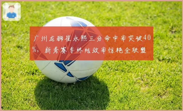 广州龙狮崔永熙三分命中率突破40%,新秀赛季终结效率惊艳全联盟