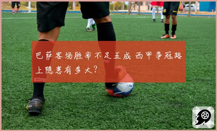 巴萨客场胜率不足五成 西甲争冠路上隐患有多大？
