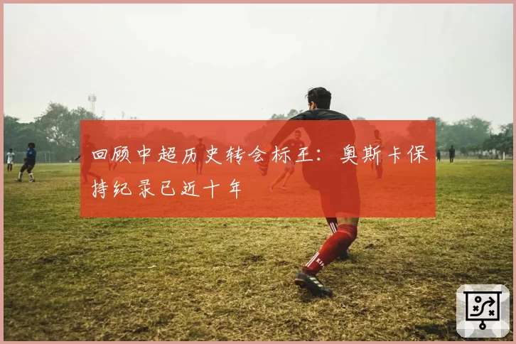 回顾中超历史转会标王：奥斯卡保持纪录已近十年