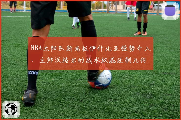 NBA太阳队新老板伊什比亚强势介入，主帅沃格尔的战术权威还剩几何？