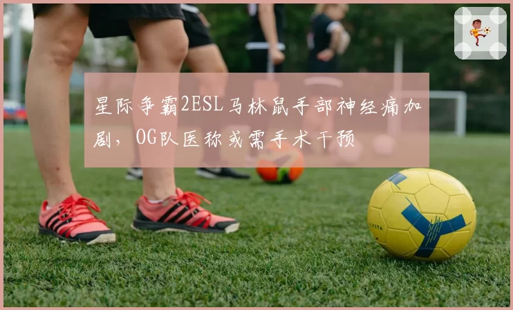 星际争霸2ESL马林鼠手部神经痛加剧,OG队医称或需手术干预