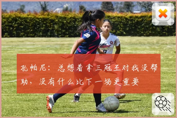 孔帕尼：总想着拿三冠王对我没帮助，没有什么比下一场更重要