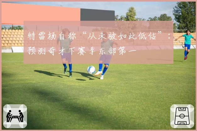 特雷杨自称“从未被如此低估”:预测奇才下赛季东部第一