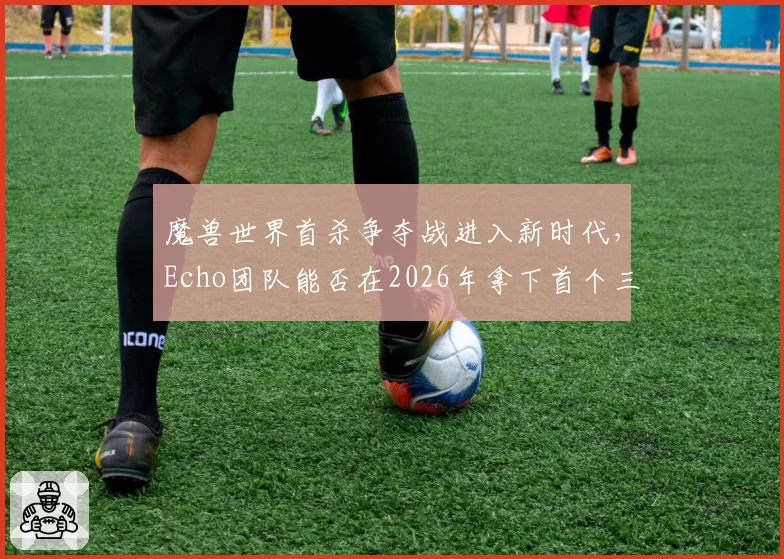 魔兽世界首杀争夺战进入新时代，Echo团队能否在2026年拿下首个三连首杀？