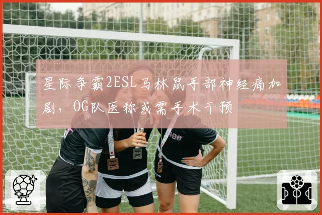 星际争霸2ESL马林鼠手部神经痛加剧,OG队医称或需手术干预