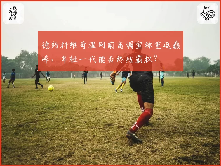 德约科维奇温网前高调宣称重返巅峰，年轻一代能否终结霸权？