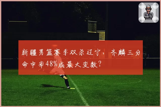 新疆男篮赛季双杀辽宁，齐麟三分命中率48%成最大变数？