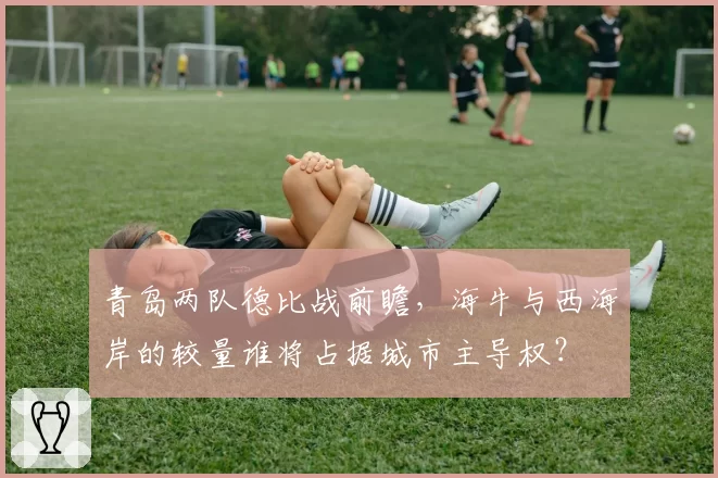 青岛两队德比战前瞻，海牛与西海岸的较量谁将占据城市主导权？