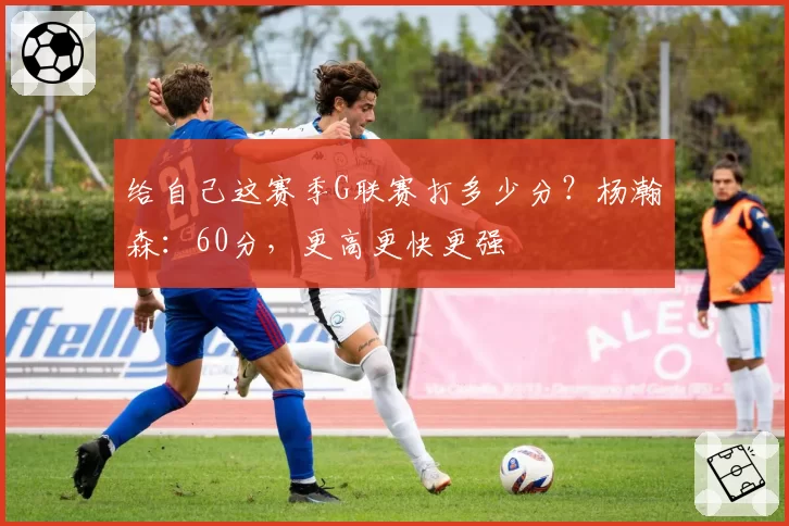 给自己这赛季G联赛打多少分？杨瀚森：60分，更高更快更强