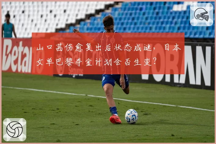 山口茜伤愈复出后状态成谜，日本女单巴黎夺金计划会否生变？