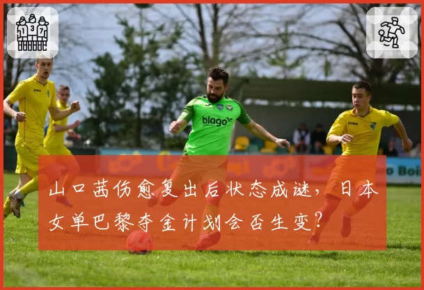 山口茜伤愈复出后状态成谜，日本女单巴黎夺金计划会否生变？