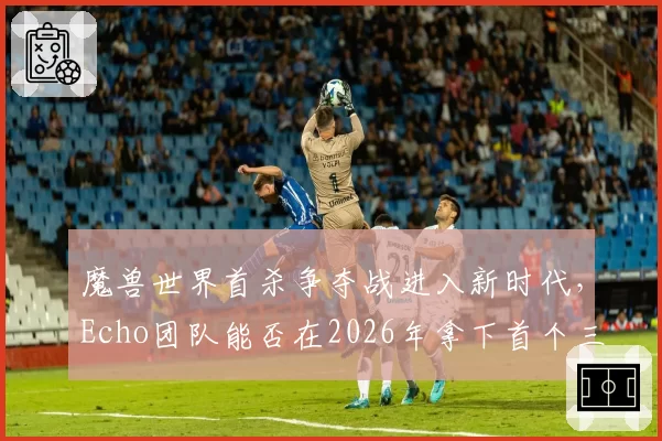 魔兽世界首杀争夺战进入新时代，Echo团队能否在2026年拿下首个三连首杀？