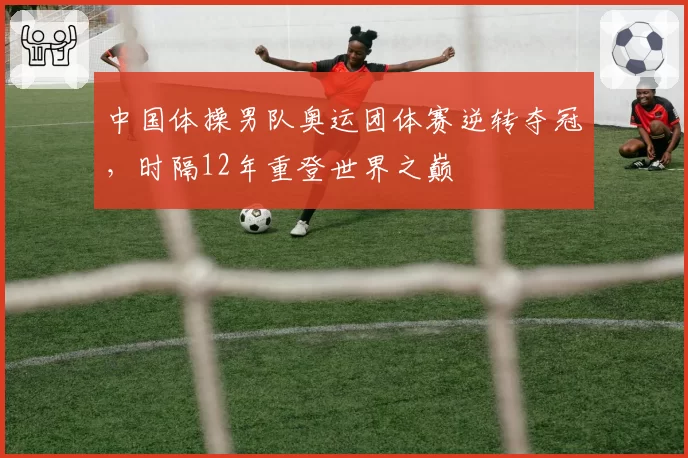 中国体操男队奥运团体赛逆转夺冠，时隔12年重登世界之巅