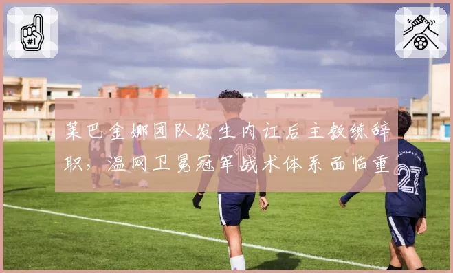 莱巴金娜团队发生内讧后主教练辞职，温网卫冕冠军战术体系面临重组？