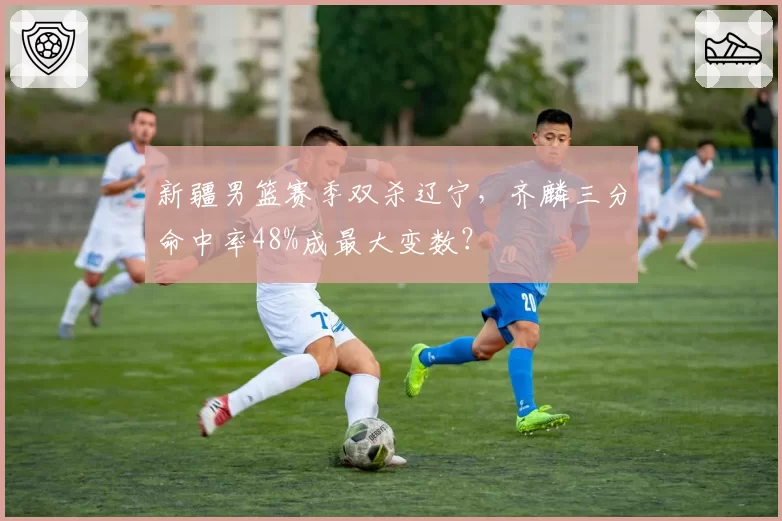 新疆男篮赛季双杀辽宁，齐麟三分命中率48%成最大变数？