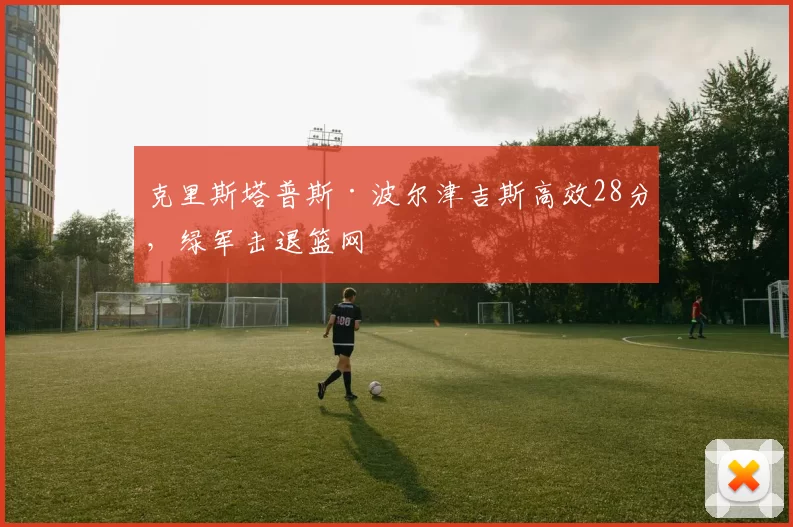 克里斯塔普斯·波尔津吉斯高效28分,绿军击退篮网