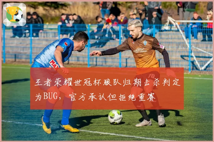 王者荣耀世冠杯狼队归期击杀判定为BUG,官方承认但拒绝重赛