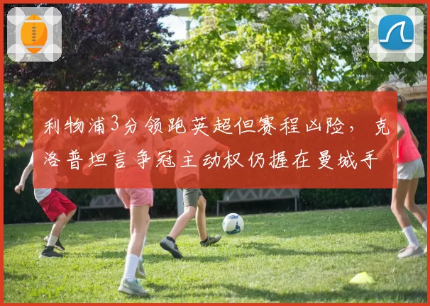 利物浦3分领跑英超但赛程凶险，克洛普坦言争冠主动权仍握在曼城手中