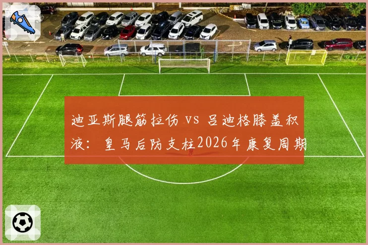 迪亚斯腿筋拉伤 vs 吕迪格膝盖积液:皇马后防支柱2026年康复周期与替补表现反差