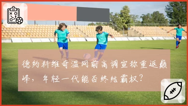 德约科维奇温网前高调宣称重返巅峰，年轻一代能否终结霸权？