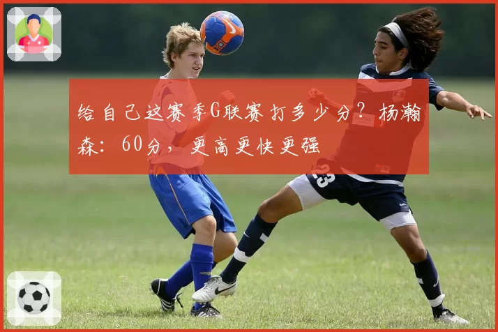 给自己这赛季G联赛打多少分？杨瀚森：60分，更高更快更强