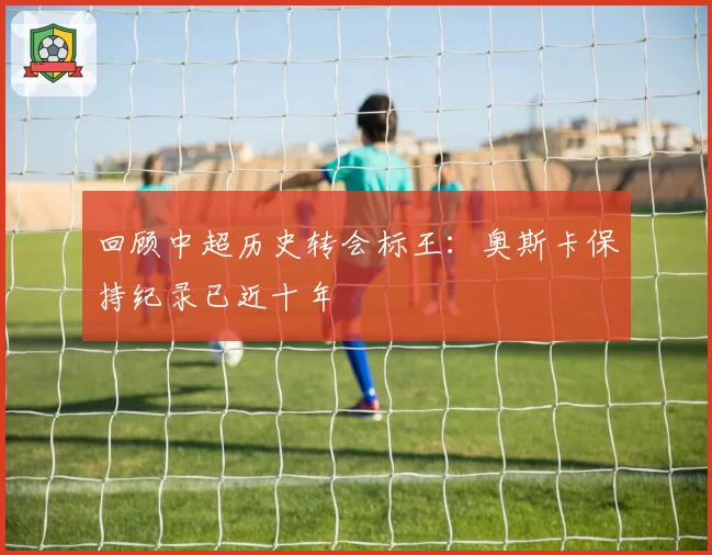 回顾中超历史转会标王：奥斯卡保持纪录已近十年